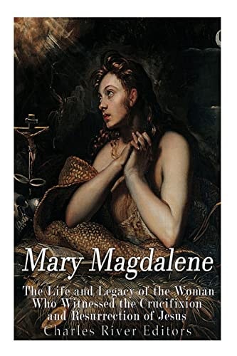 Mary Magdalene The Life and Legacy of the Woman Who Witnessed the Crucifixion and Resurrection of Jesus