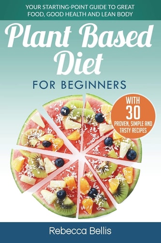 Plant Based Diet for Beginners Your Starting-Point Guide to Great Food, Good Health and Lean Body; With 30 Proven, Simple and Tasty Recipes