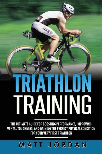 Triathlon Training The Ultimate Guide for Boosting Performance, Improving Mental Toughness, and Gaining the Perfect Physical Condition for Your Very First Triathlon