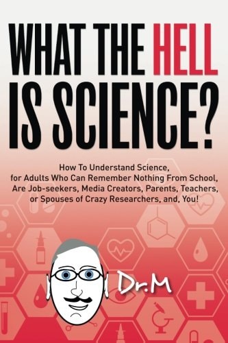 What The HELL Is Science? How To Understand Science, for Adults Who Can Remember Nothing From School, Are Job-seekers, Media Creators, Parents, Teachers, Or Spouses of Crazy Researchers, And, You!