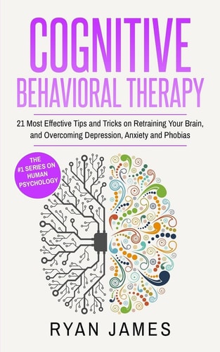 Cognitive Behavioral Therapy 21 Most Effective Tips and Tricks on Retraining Your Brain, and Overcoming Depression, Anxiety and Phobias