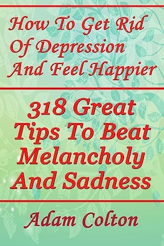 How To Get Rid Of Depression And Feel Happier 318 Great Tips To Beat Melancholy And Sadness