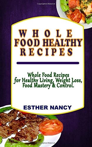 Whole Food Healthy Recipes Whole Food Recipes for Healthy Living, Food Mastery, Weight Loss and Control.