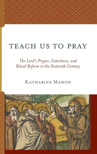 Teach Us to Pray: The Lords Prayer, Catechesis, and Ritual Reform in the Sixteenth Century