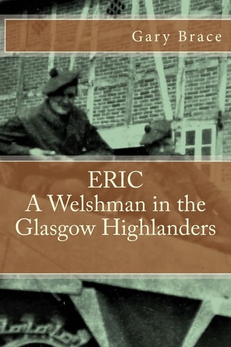 ERIC a Welshman in the Glasgow Highlanders This Is the Biography of Eric Brace, a Welshman in the Sniper Section of the 2nd Battalion Highland Light Infantry (the Glasgow Highlanders) Between 1943 and 46. the Book Also Gives a Day-By-day Account of the Ba
