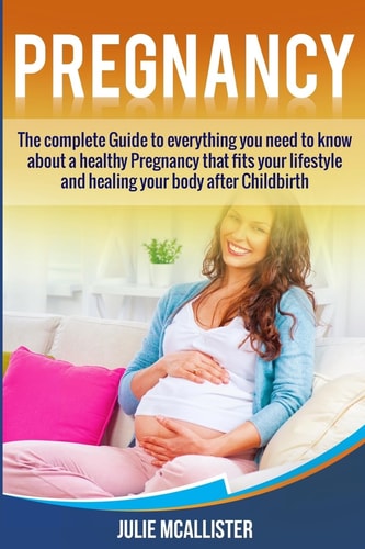 Pregnancy The Complete Guide to Everything You Need to Know about a Healthy Pregnancy That Fits Your Lifestyle and Heals Your Body After Childbirth