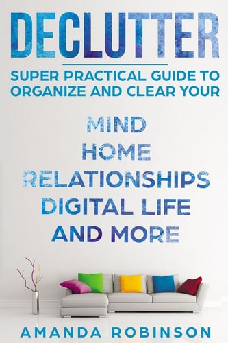 Declutter SUPER Practical Guide to Organize and Clear Your: Mind, Home, Relationships, Digital Life And More