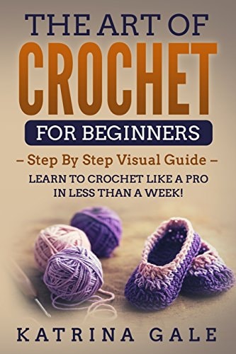 The Art of Crochet for Beginners Step by Step Visual Guide - Learn to Crochet Like a Pro in Less Than a Week!