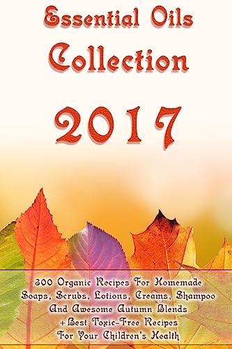Essential Oils Collection 2017 300 Organic Recipes For Homemade Soaps, Scrubs, Lotions, Creams, Shampoo And Awesome Autumn Blends + Best Toxic-Free Recipes For Your Children's Health: (Homemade Face Care, Body Care, Natural Hair Care)
