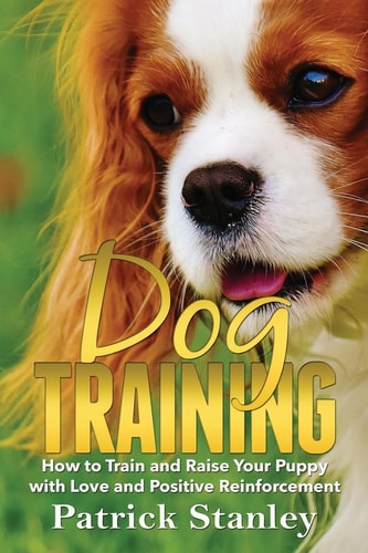 Dog Training How to Train and Raise Your Puppy with Love and Positive Reinforcement