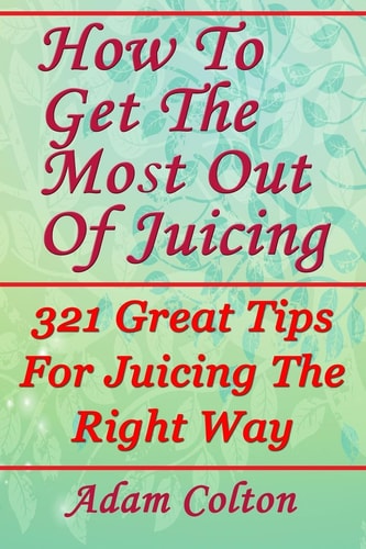 How To Get The Most Out Of Juicing 321 Great Tips For Juicing The Right Way