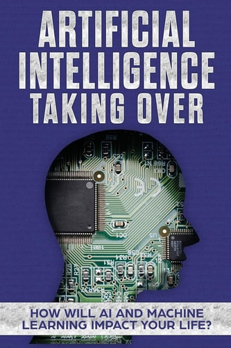 Artificial Intelligence Taking Over - How Will AI and Machine Learning Impact Your Life?