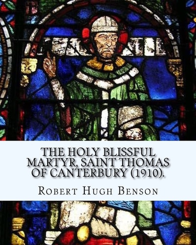 The Holy Blissful Martyr, Saint Thomas of Canterbury (1910). By: Robert Hugh Benson, and By: Thomas Becket Also Known As Saint Thomas of Canterbury Thomas Becket Also Known As Saint Thomas of Canterbury, Thomas of London, and Later Thomas À Becket;(21 Dec