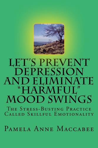 Let's Prevent Depression and Eliminate Harmful Mood Swings The Stress-Busting Practice Called Skillful Emotionality
