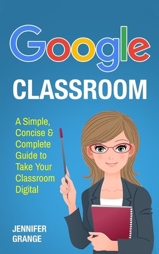 Google Classroom A Simple, Concise and Complete Guide to Take Your Classroom Digital