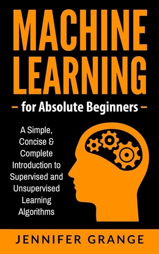Machine Learning for Absolute Beginners A Simple, Concise and Complete Introduction to Supervised and Unsupervised Learning Algorithms