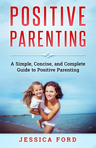 Positive Parenting A Simple, Concise, and Complete Guide to Positive Parenting