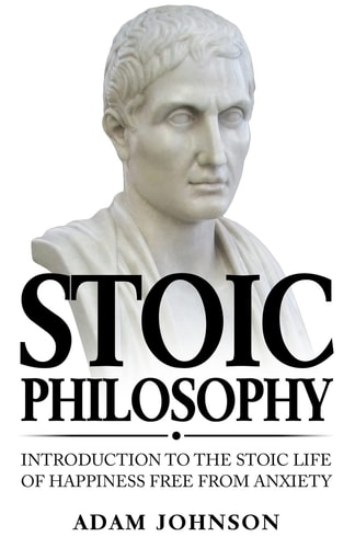 Stoic Philosophy Introduction to the Stoic Life of Happiness Free from Anxiety