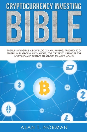 Cryptocurrency Investing Bible The Ultimate Guide About Blockchain, Mining, Trading, ICO, Ethereum Platform, Exchanges, Top Cryptocurrencies for Investing and Perfect Strategies to Make Money