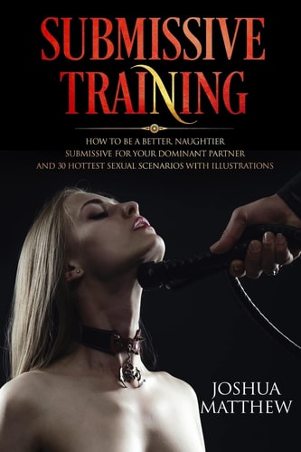 Submissive Training How To Be A Better, Naughtier Submissive For Your Dominant Partner and 30 Hottest Sexual Scenarios with Illustrations