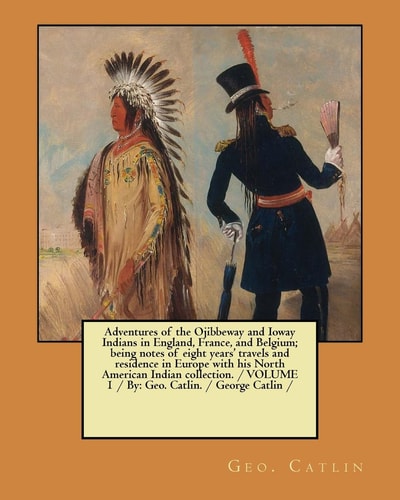 Adventures of the Ojibbeway and Ioway Indians in England, France, and Belgium; Being Notes of Eight Years' Travels and Residence in Europe with His North American Indian Collection. / VOLUME 1 / By Geo. Catlin. / George Catlin /