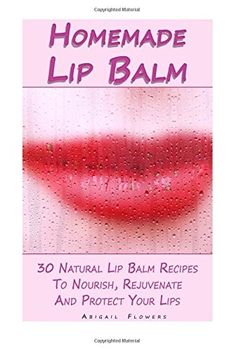 Homemade Lip Balm 30 Natural Lip Balm Recipes To Nourish, Rejuvenate And Protect Your Lips: (Essential Oils, Organic Lip Care, Natural Skin Care)