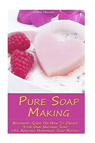 Pure Soap Making Beginners Guide On How To Create Your Own Natural Soap + 31 Amazing Homemade Soap Recipes: (Soap Making, Essential Oils, Aromatherapy)