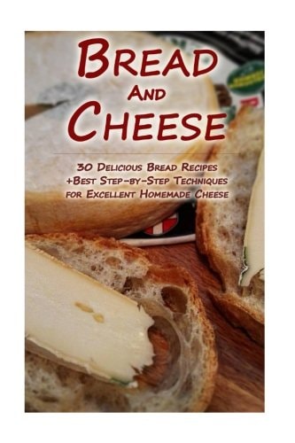 Bread And Cheese 30 Delicious Bread Recipes + Best Step-by-Step Techniques For Excellent Homemade Cheese: (Cheese Making Techniques, Bread Baking Techniques, Cheese And Bread Recipes)