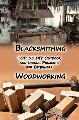 Woodworking And Blacksmithing TOP 35 DIY Outdoor and Indoor Projects for Beginners: (Home Woodworking, Blacksmithing Guide, DIY Projects)