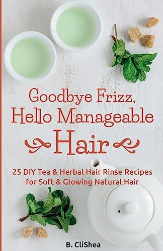 Goodbye Frizz, Hello Manageable Hair 25 DIY Tea and Herbal Hair Rinse Recipes for Soft and Glowing Natural Hair
