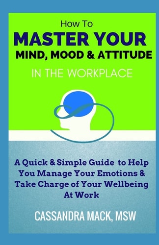 Master Your Mind, Mood and Attitude in the Workplace A Quick and Simple Guide to Manage Your Emotions and Take Charge of Your Wellbeing at Work