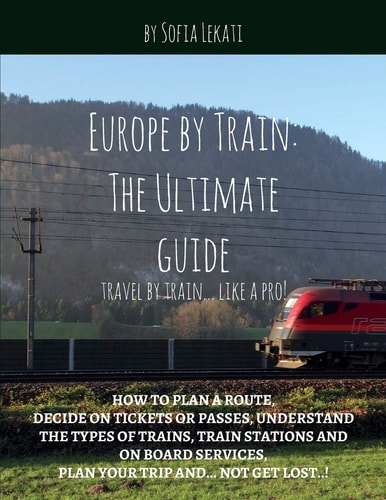 Europe by Train: the Ultimate Guide How to Plan a Route, Decide on Tickets Or Passes, Understand the Types of Trains, Train Stations and on Board Services, Plan Your Trip And... Not Get Lost!