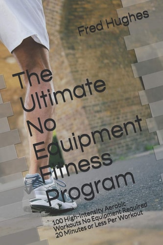 The Ultimate No Equipment Fitness Program 100 High-Intensity Aerobic Workouts No Equipment Required 20 Minutes Or Less Per Workout