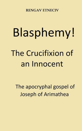 Blasphemy! The Crucifixion of an Innocent. The Apocryphal Gospel of Joseph of Arimathea.