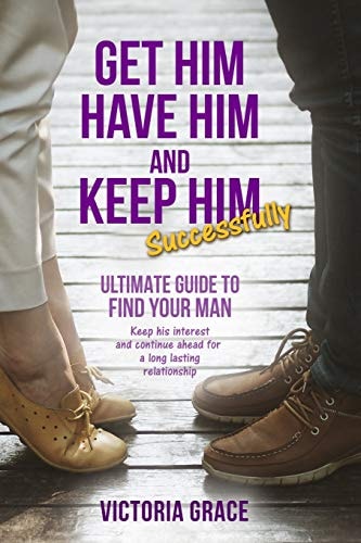 Get Him, Have Him and Keep Him Successfully Ultimate Guide to Find Your Man, Keep His Interest and Continue Ahead for a Long Lasting Relationship