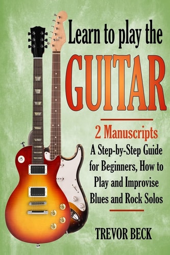 Learn to Play the Guitar: 2 Manuscripts A Step-By-step Guide for Beginners, How to Play and Improvise Blues and Rock Solos