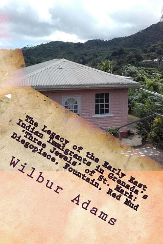 The Legacy of the Early East Indian Immigrants in Grenada's 'Three Jewels' of St. Mark Diegopiece, Fountain, Red Mud.: A Narrative by Wilbur E.K. Adams
