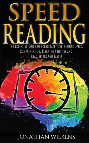 Speed Reading The Extensive Guide to Accelerate Your Reading Speed, Comprehension, Learning Abilities and Read Better and Faster