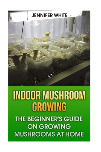 Indoor Mushroom Growing The Beginner's Guide on Growing Mushrooms at Home: (Growing Mushrooms, Mushroom Gardening)