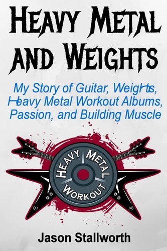Heavy Metal and Weights My Story of Guitar, Weights, Heavy Metal Workout Albums, Passion, and Building Muscle