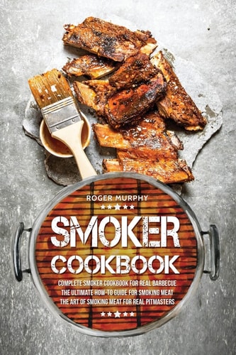Smoker Cookbook Complete Smoker Cookbook for Real Barbecue, The Ultimate How-To Guide for Smoking Meat, The Art of Smoking Meat for Real Pitmasters