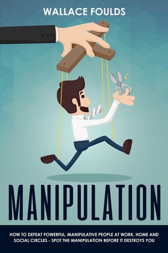 Manipulation How to Defeat Powerful, Manipulative People at Work, Home and Social Circles - Spot the Manipulation Before It Destroys You