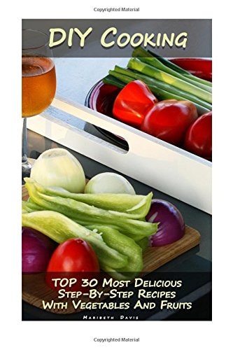 DIY Cooking TOP 30 Most Delicious Step-By-Step Recipes With Vegetables And Fruits: (Home Cooking, Recipes With Vegetables, Recipes With Fruits)