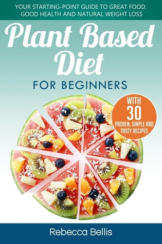 Plant Based Diet for Beginners Your Starting-Point Guide to Great Food, Good Health and Natural Weight Loss; With 30 Proven, Simple and Tasty Recipes