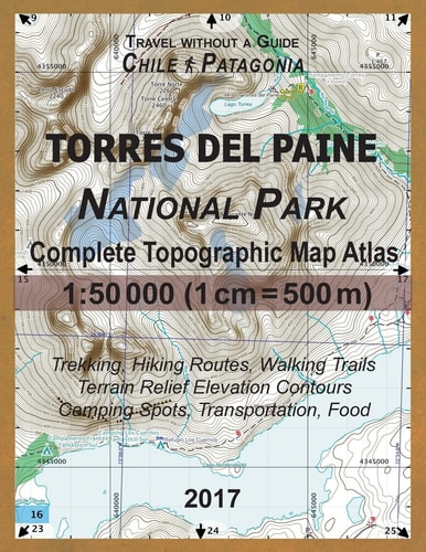 2017 Torres Del Paine National Park Complete Topographic Map Atlas 1:50000 (1cm = 500m) Travel Without a Guide Chile Patagonia Trekking, Hiking Routes, Walking Trails Terrain Relief Elevation Contours Camping Spots, Transportation, Food Updated for 2017 A