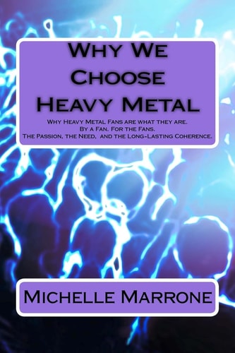 Why We Choose Heavy Metal An In-depth Analysis of Why Heavy Metal Fans are what They Are. By a Fan. For the Fans. The Passion, the Loyalty, the Need, and Especially the Long-Lasting Coherence.