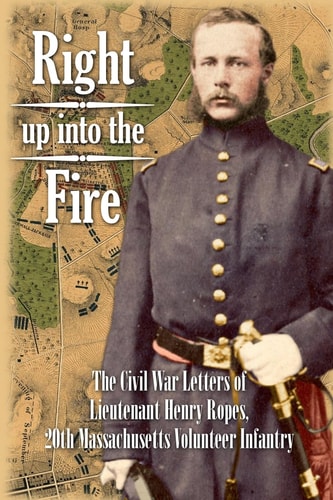 Right Up Into the Fire The Civil War Letters of Lieutenant Henry Ropes, 20th Massachusetts Volunteer Infantry