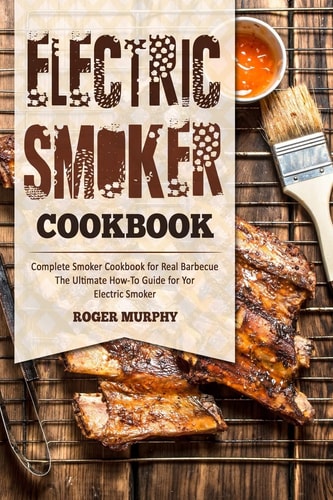 Electric Smoker Cookbook Complete Smoker Cookbook for Real Barbecue, The Ultimate How-To Guide for Your Electric Smoker