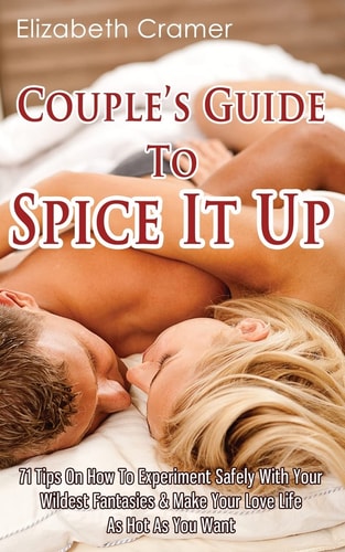 Couple's Guide To Spice It Up 71 Tips On How To Experiment Safely With Your Wildest Fantasies & Make Your Love Life As Hot As You Want
