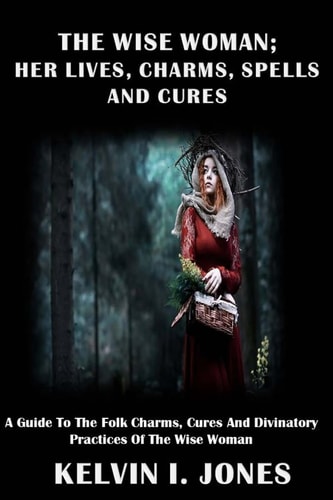 The Wise Woman; Her Lives, Charms, Spells and Cures A Guide To The Folk Charms, Cures And Divinatory Practices Of The Wise Woman